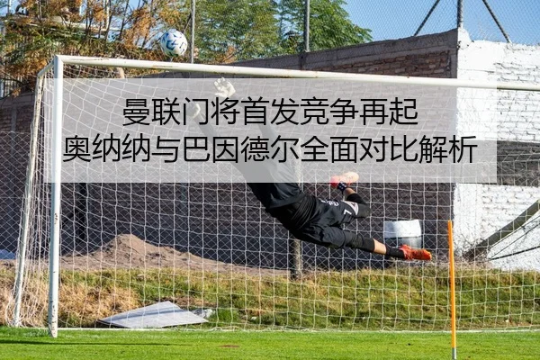 曼联门将首发竞争再起 奥纳纳与巴因德尔全面对比解析